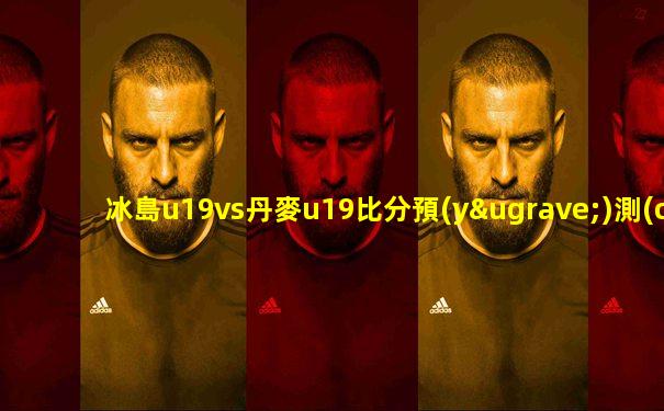 冰島u19vs丹麥u19比分預(yù)測(cè)
