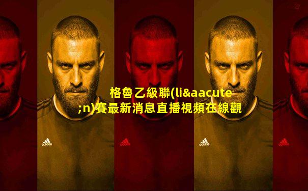 格魯乙級聯(lián)賽最新消息直播視頻在線觀看